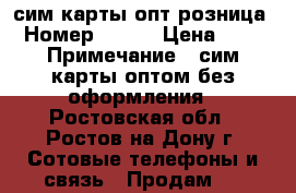 сим карты опт розница › Номер ­ 900 › Цена ­ 30 › Примечание ­ сим карты оптом без оформления - Ростовская обл., Ростов-на-Дону г. Сотовые телефоны и связь » Продам sim-карты и номера   